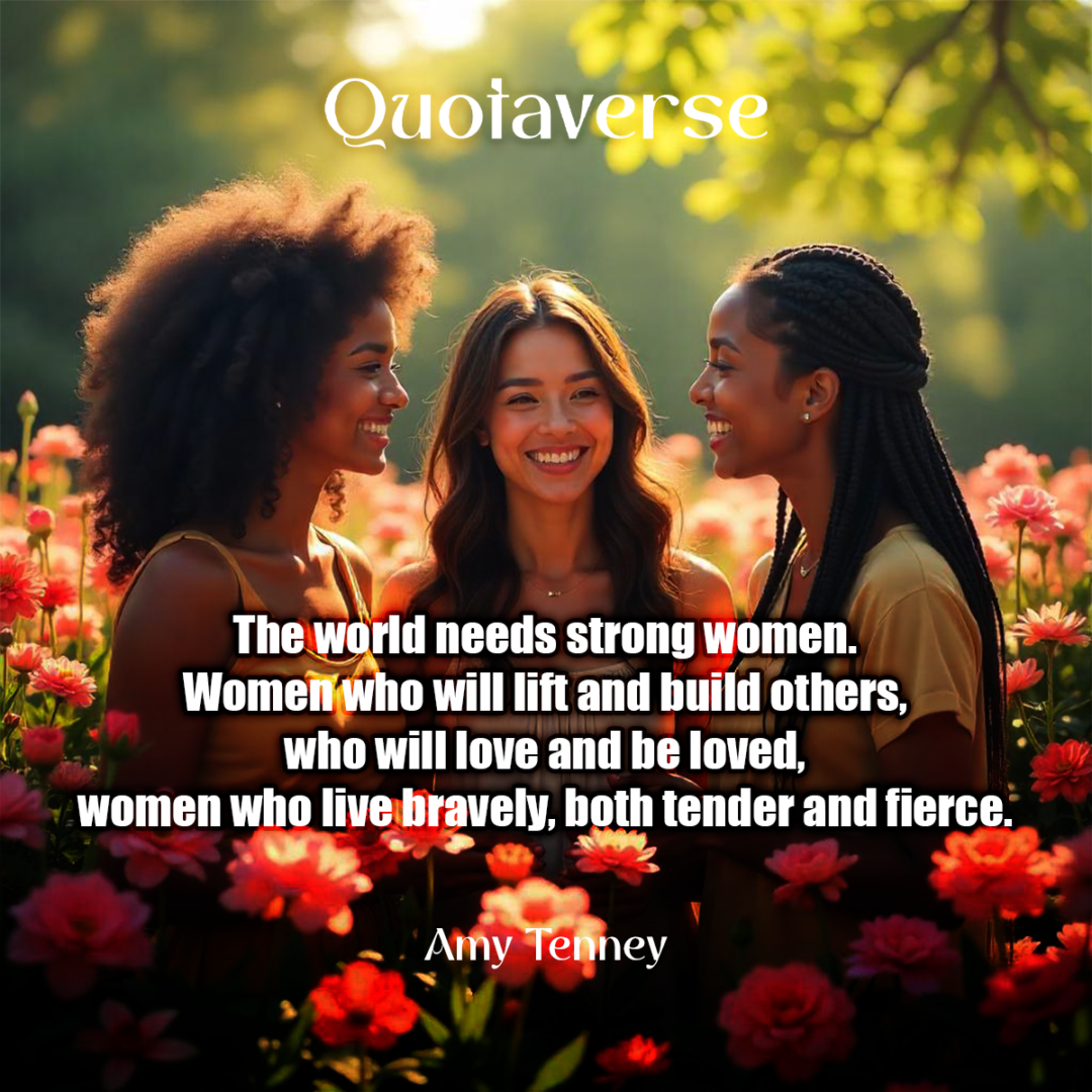 The world needs strong women. Women who will lift and build others, who will love and be loved, women who live bravely, both tender and fierce. - Amy Tenney