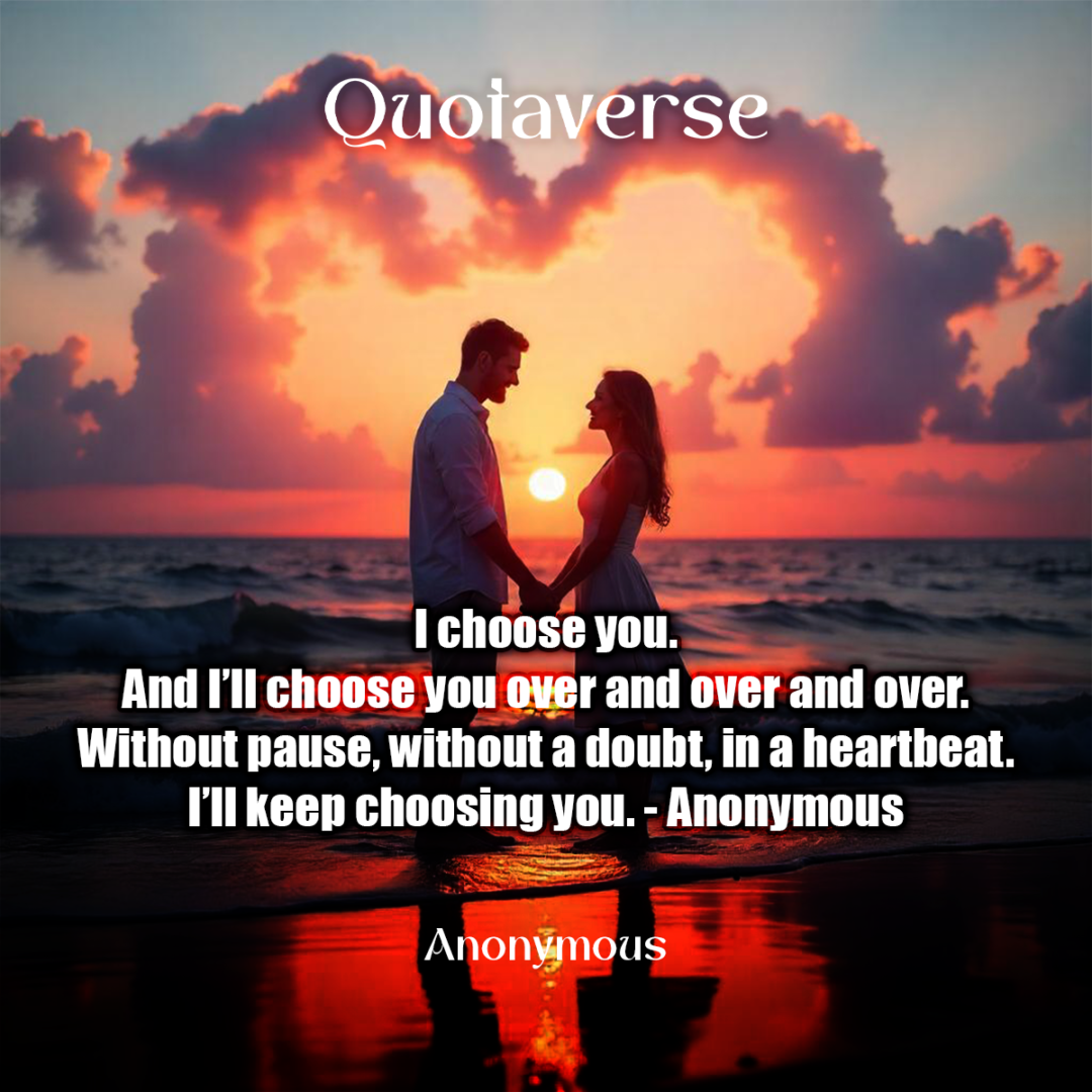 I choose you. And I’ll choose you over and over and over. Without pause, without a doubt, in a heartbeat. I’ll keep choosing you. - Anonymous