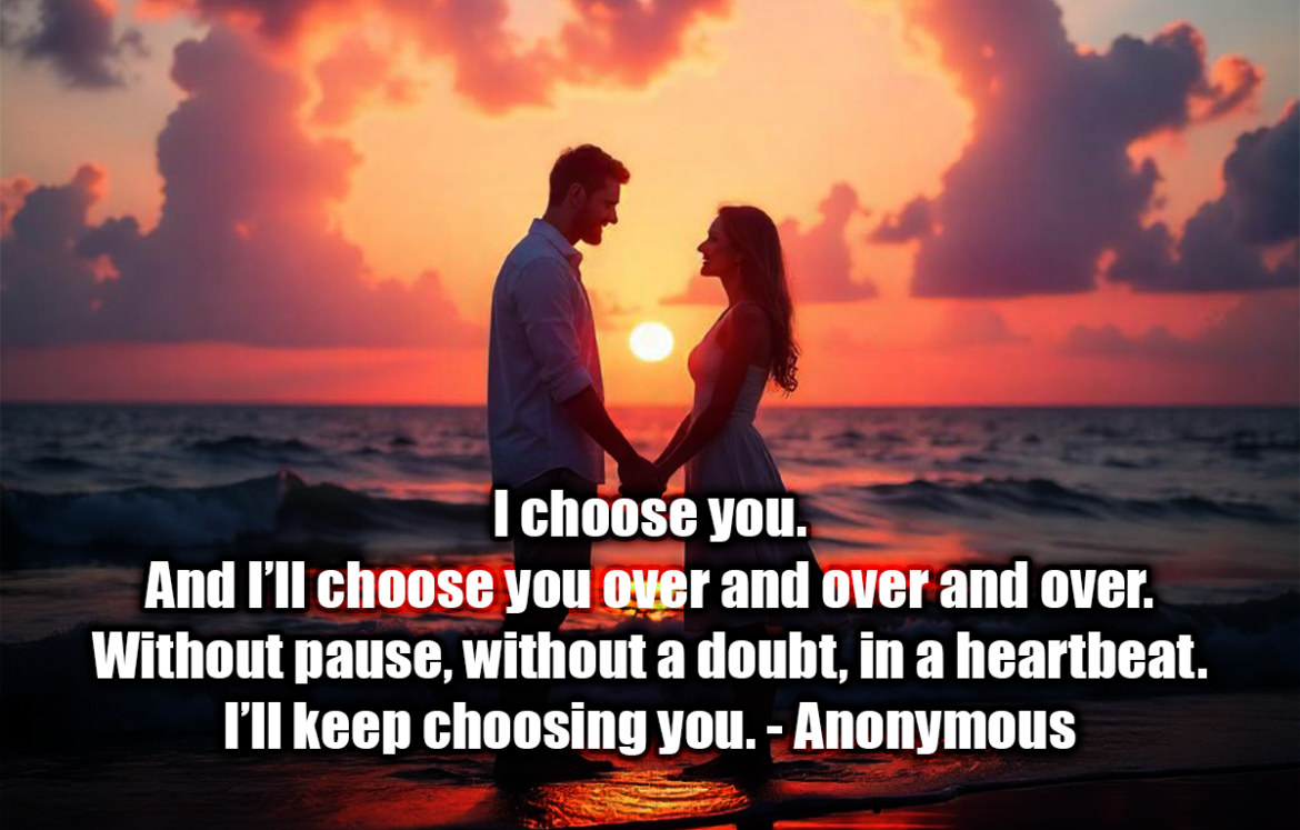 I choose you. And I’ll choose you over and over and over. Without pause, without a doubt, in a heartbeat. I’ll keep choosing you. - Anonymous