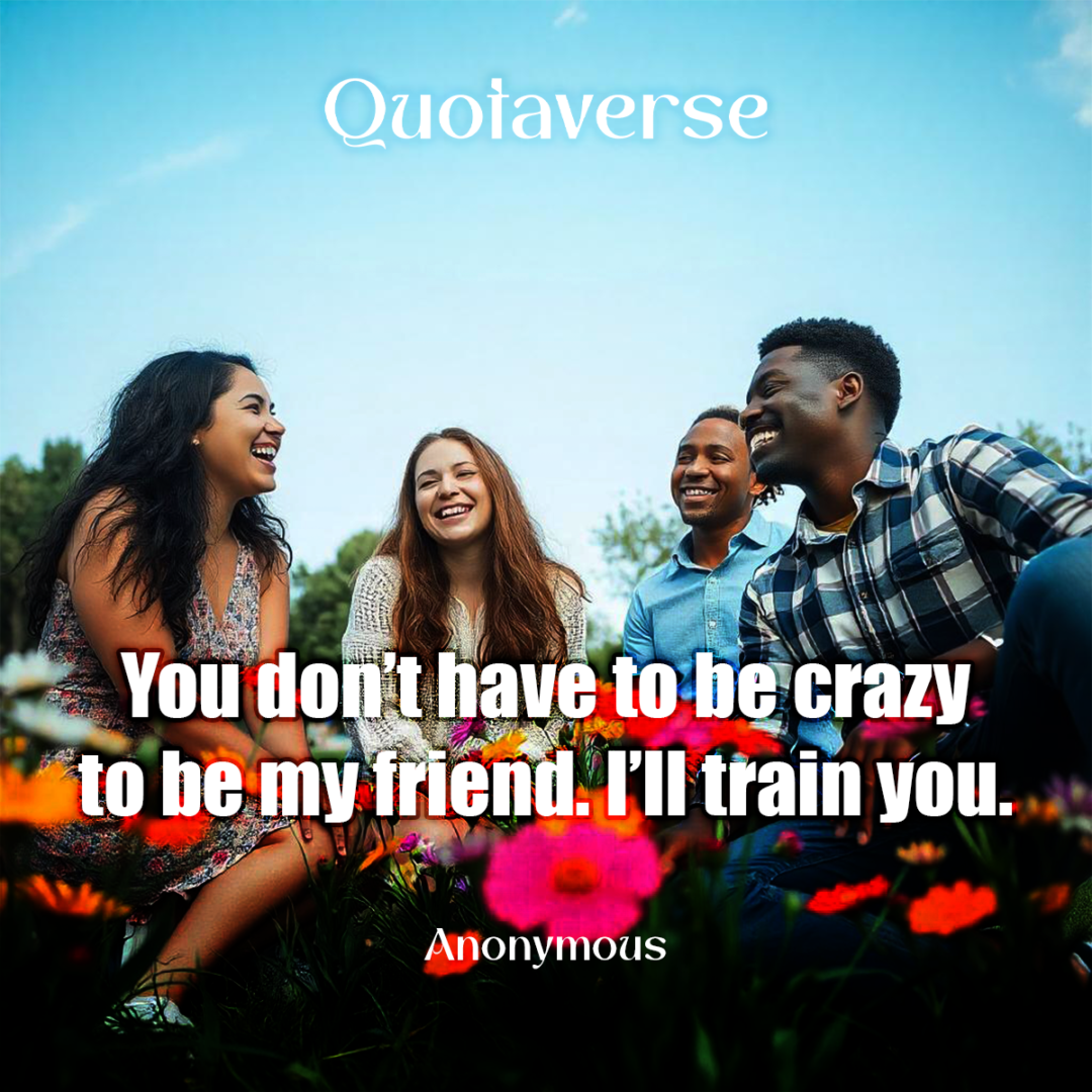 You don’t have to be crazy to be my friend. I’ll train you. - Anonymous