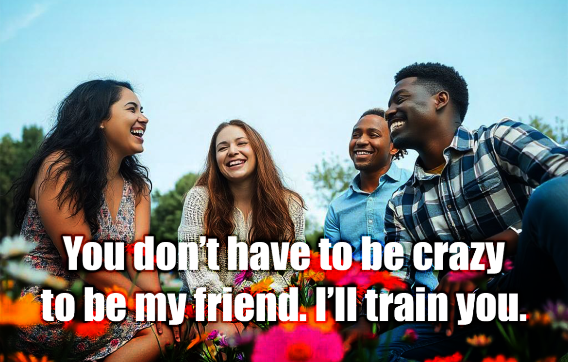 You don’t have to be crazy to be my friend. I’ll train you. - Anonymous