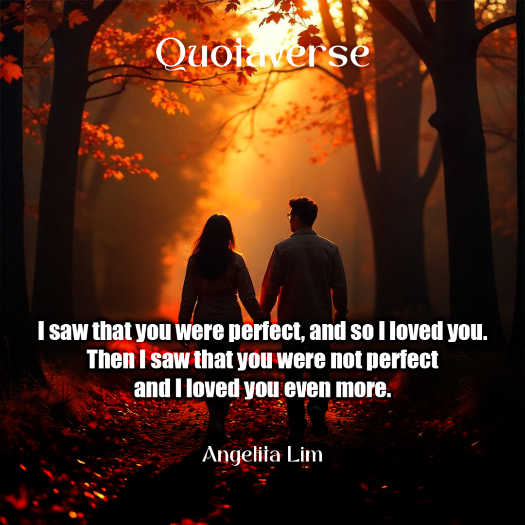 I saw that you were perfect, and so I loved you. Then I saw that you were not perfect and I loved you even more. - Angelita Lim