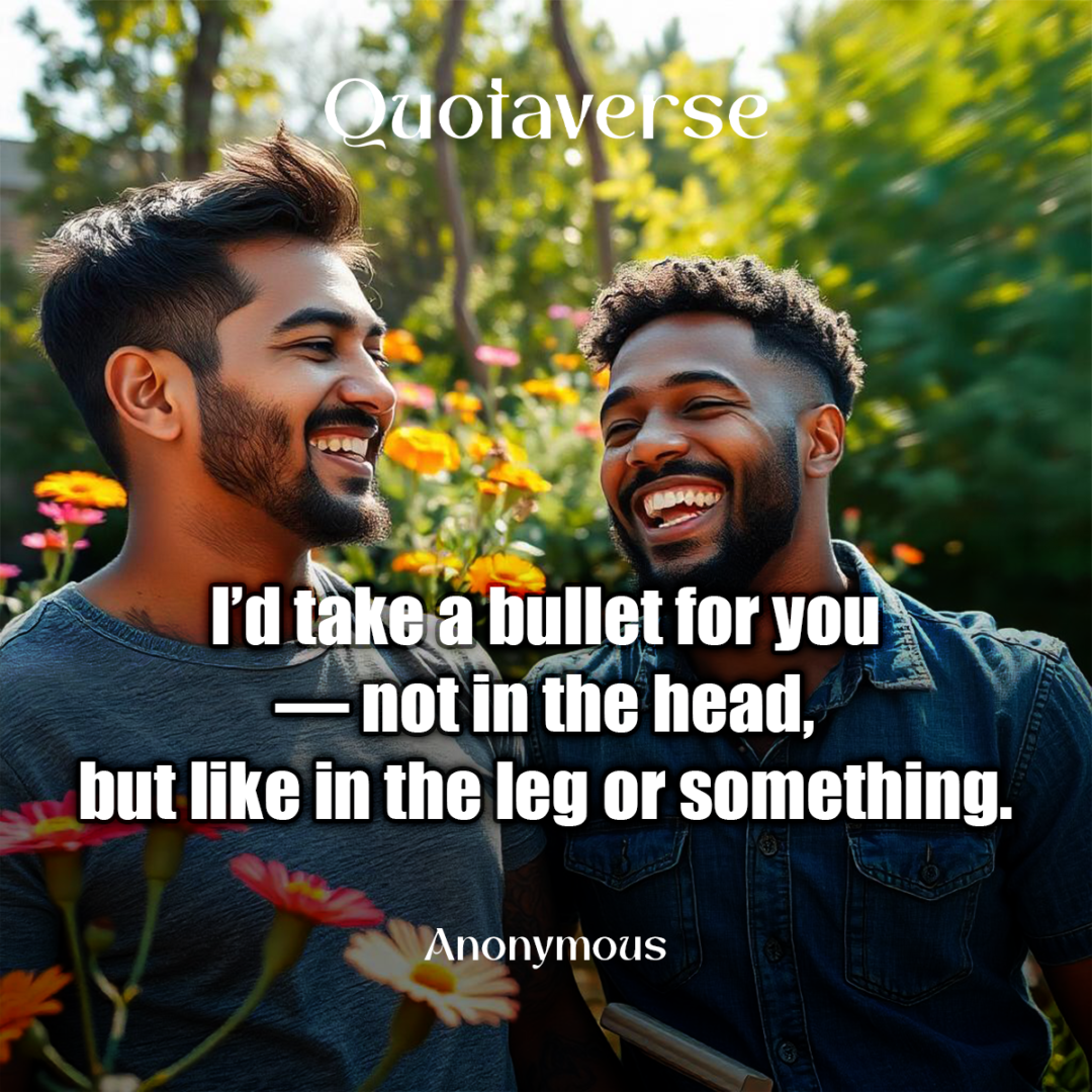 I’d take a bullet for you — not in the head, but like in the leg or something. - Anonymous