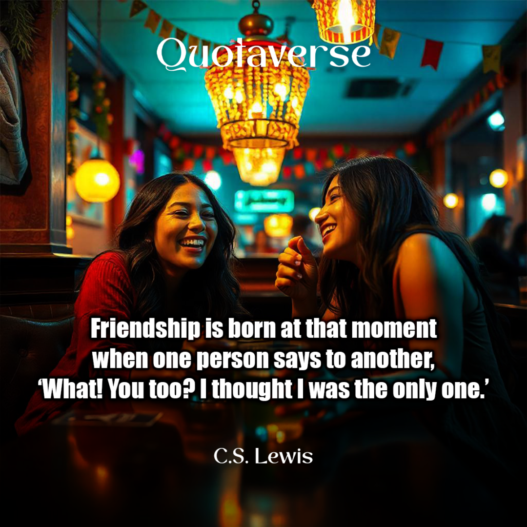 Friendship is born at that moment when one person says to another, ‘What! You too? I thought I was the only one.’ - C.S. Lewis