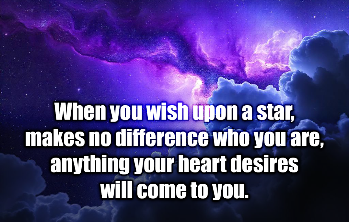 When you wish upon a star, makes no difference who you are, anything your heart desires will come to you. - Jiminy Cricket