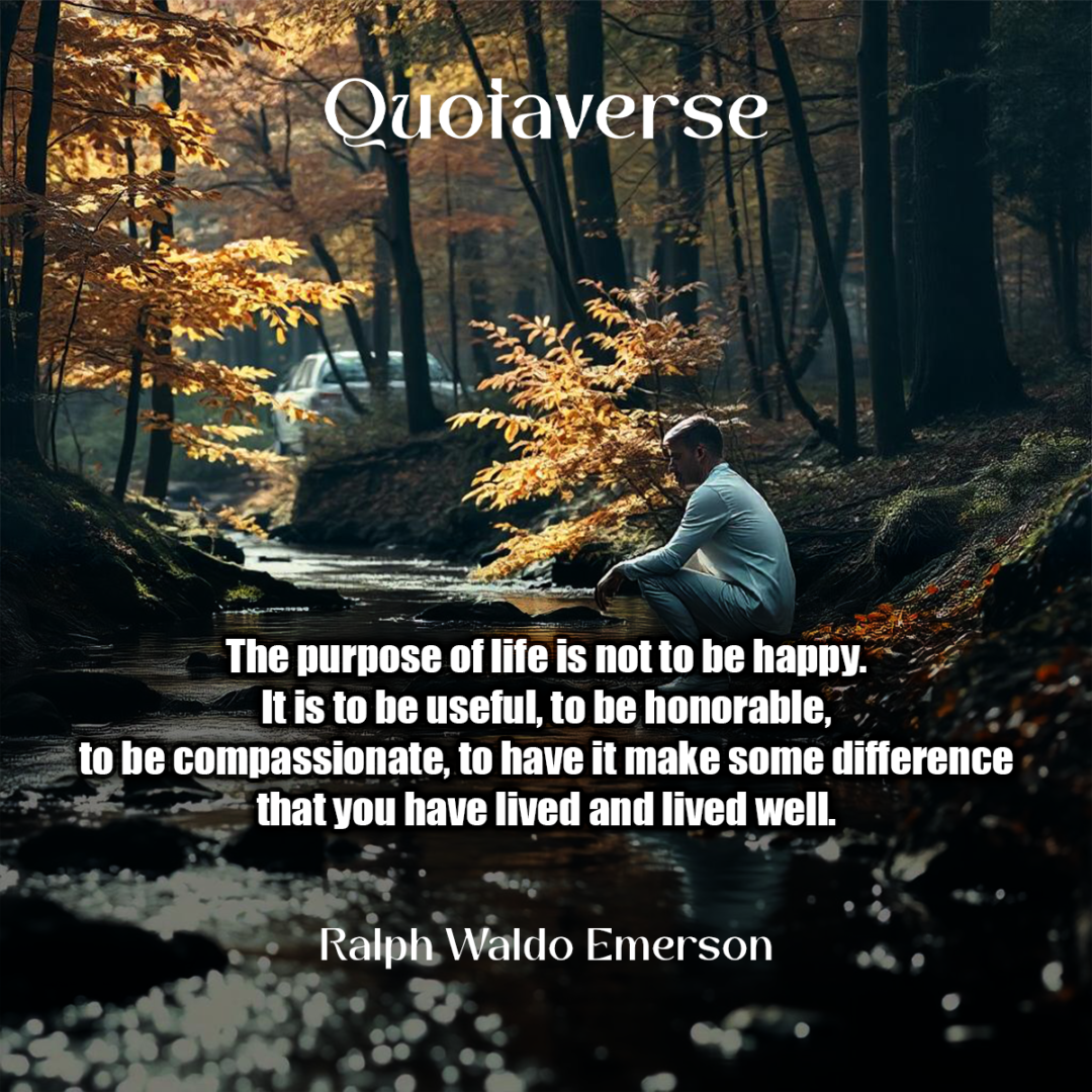 The purpose of life is not to be happy. It is to be useful, to be honorable, to be compassionate, to have it make some difference that you have lived and lived well. - Ralph Waldo Emerson