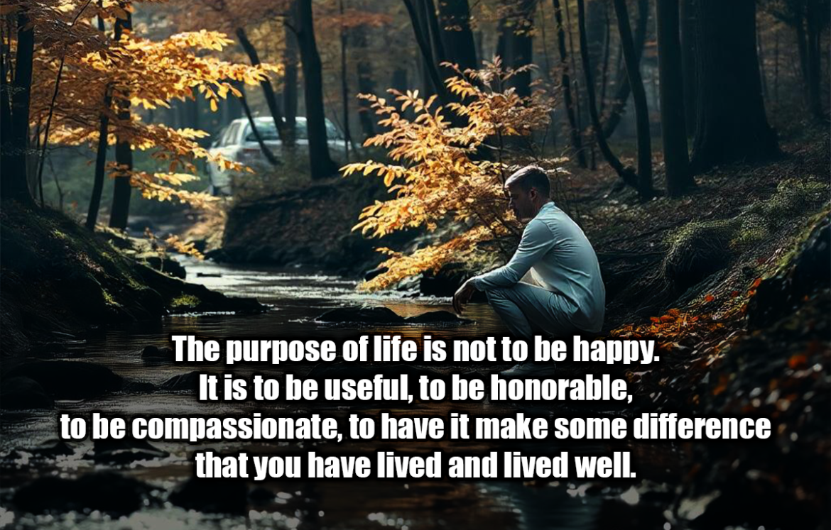 The purpose of life is not to be happy. It is to be useful, to be honorable, to be compassionate, to have it make some difference that you have lived and lived well. - Ralph Waldo Emerson