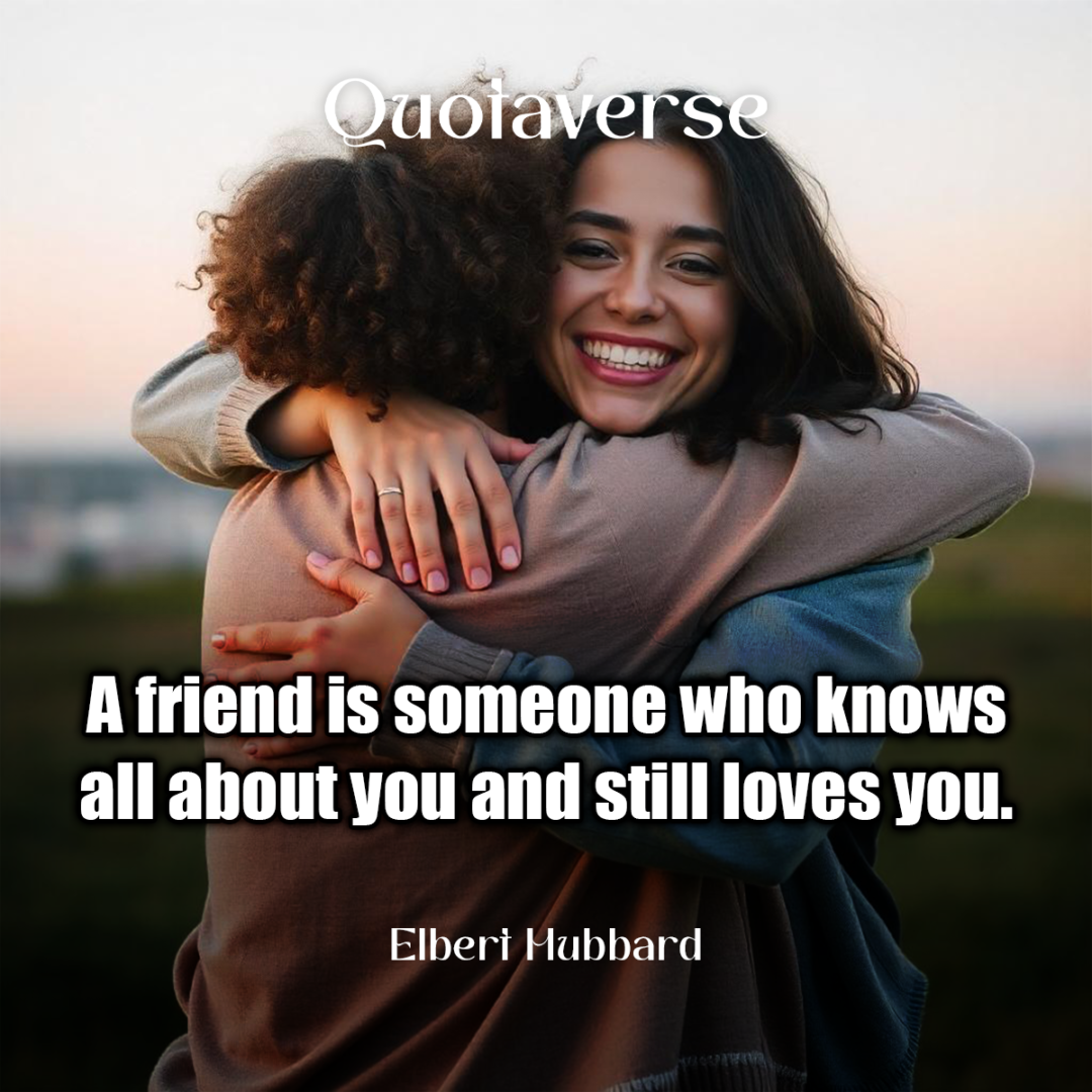 A friend is someone who knows all about you and still loves you. - Elbert Hubbard