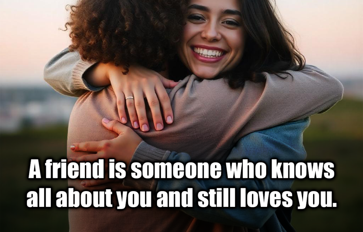 A friend is someone who knows all about you and still loves you. - Elbert Hubbard