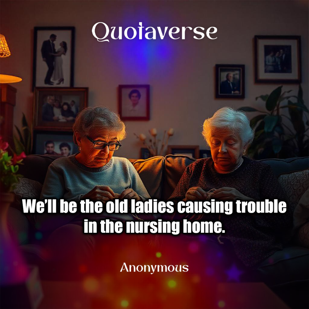 We’ll be the old ladies causing trouble in the nursing home. - Anonymous