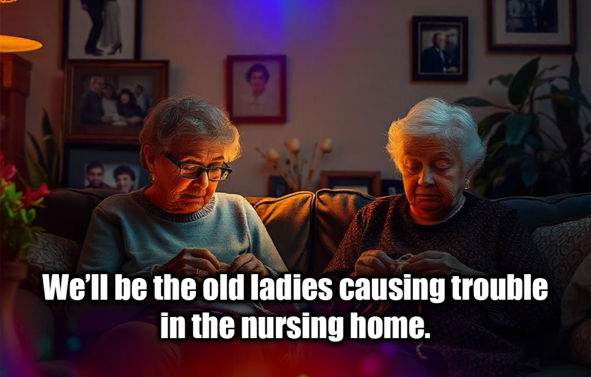 We’ll be the old ladies causing trouble in the nursing home. - Anonymous