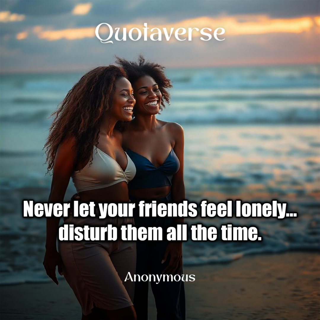 Never let your friends feel lonely… disturb them all the time. - Anonymous