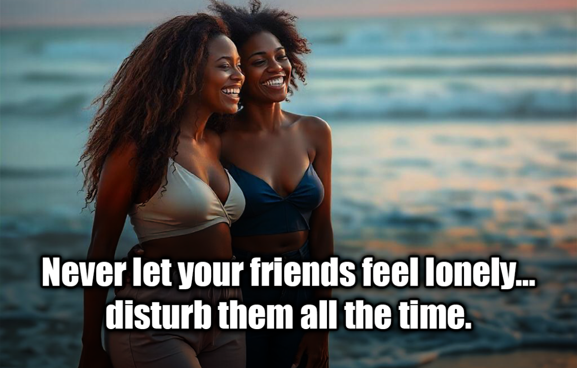 Never let your friends feel lonely… disturb them all the time. - Anonymous