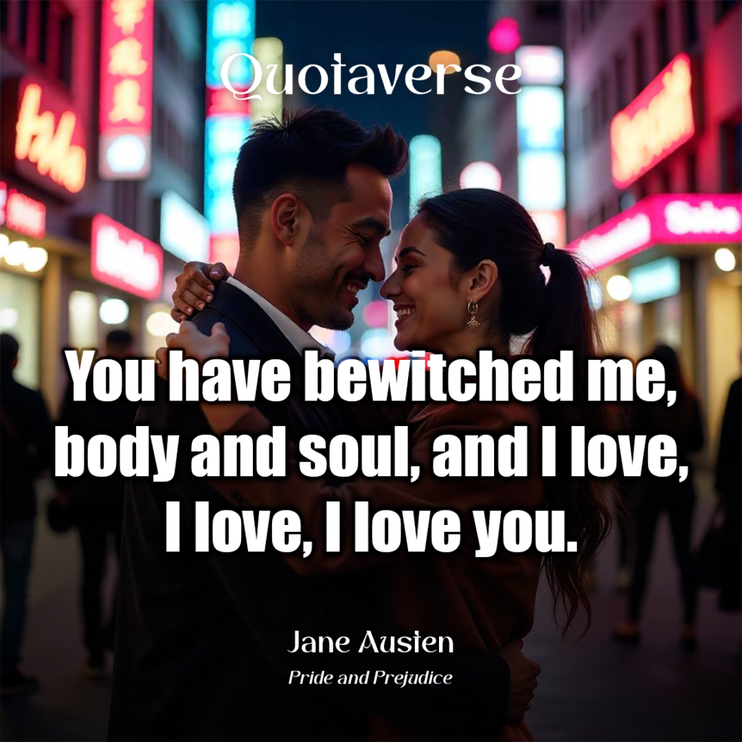 You have bewitched me, body and soul, and I love, I love, I love you. - Jane Austen