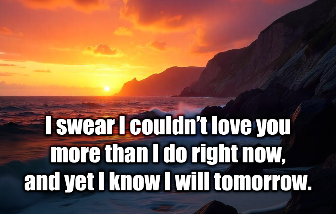 I swear I couldn’t love you more than I do right now, and yet I know I will tomorrow. - Leo Christopher