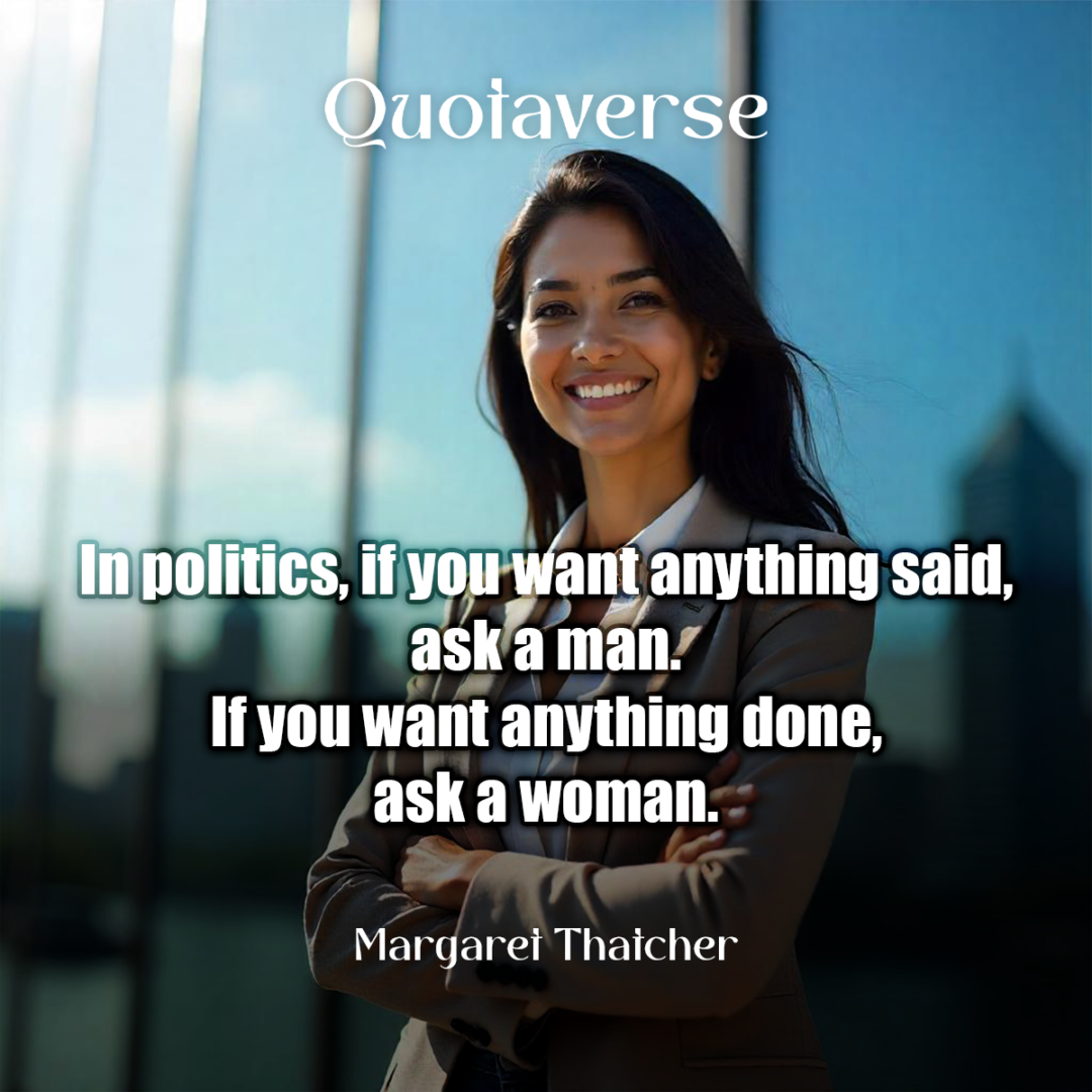 In politics, if you want anything said, ask a man. If you want anything done, ask a woman. - Margaret Thatcher