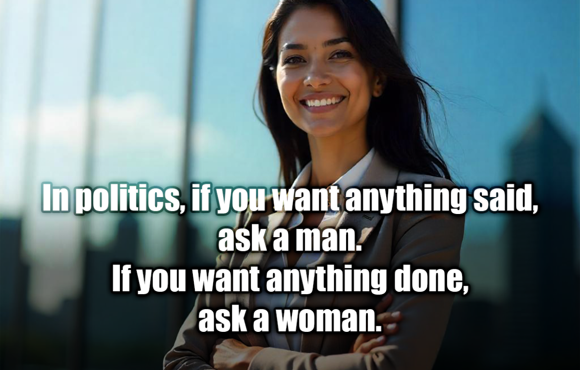 In politics, if you want anything said, ask a man. If you want anything done, ask a woman. - Margaret Thatcher