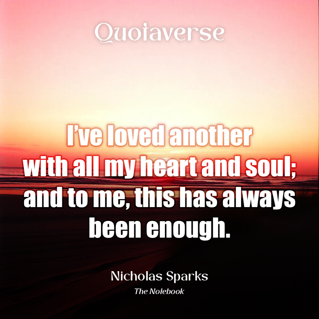 I’ve loved another with all my heart and soul; and to me, this has always been enough. - Nicholas Sparks