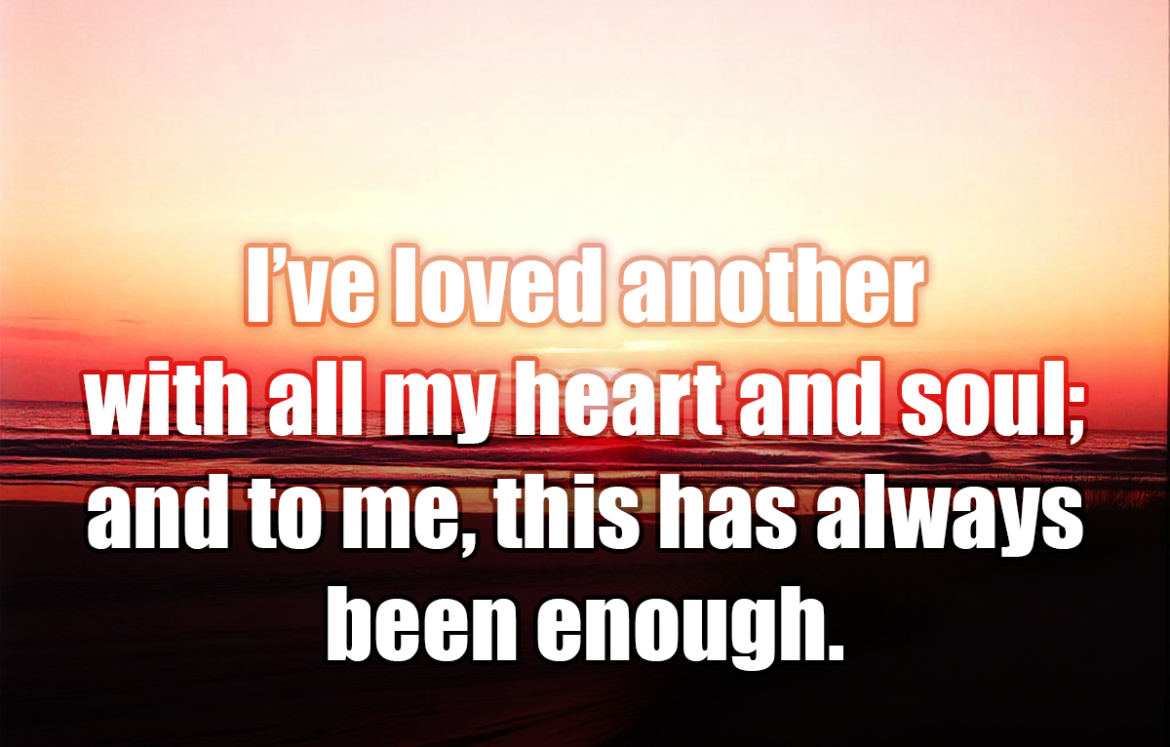 I’ve loved another with all my heart and soul; and to me, this has always been enough. - Nicholas Sparks