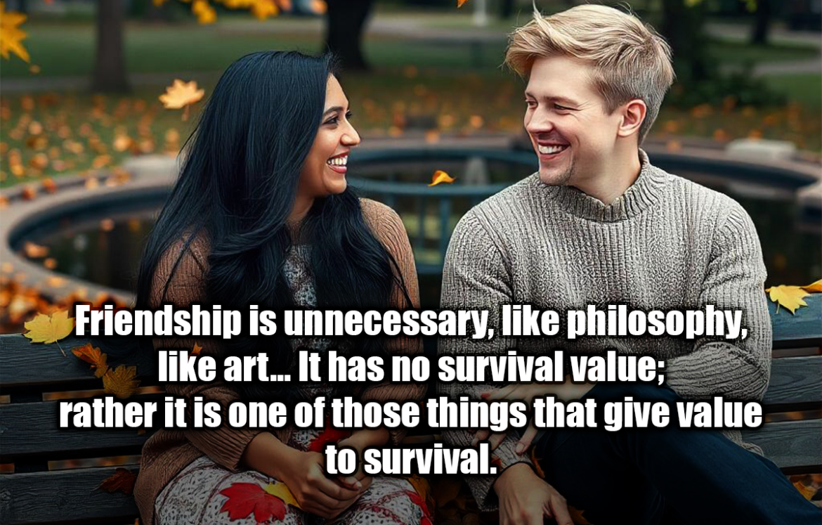 Friendship is unnecessary, like philosophy, like art... It has no survival value; rather it is one of those things that give value to survival. - C.S. Lewis